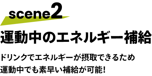 scene2 運動中のエネルギー補給 ドリンクでエネルギーが摂取できるため 運動中でも素早い補給が可能！
