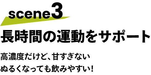 scene3 長時間の運動をサポート 高濃度だけど、甘すぎない ぬるくなっても飲みやすい！
